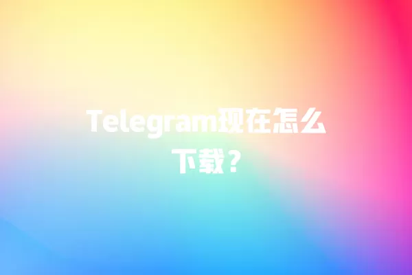 Telegram现在怎么下载？ 二