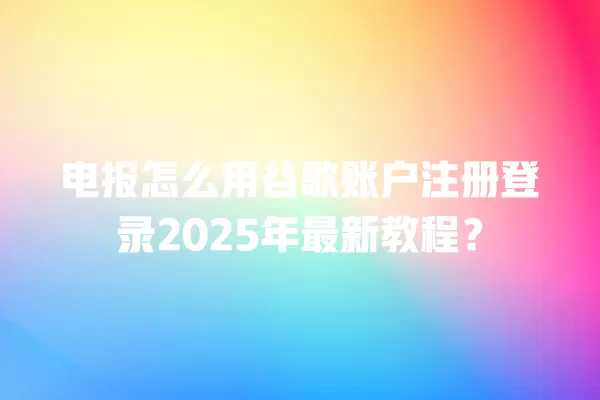 电报怎么用谷歌账户注册登录2025年最新教程？ 二