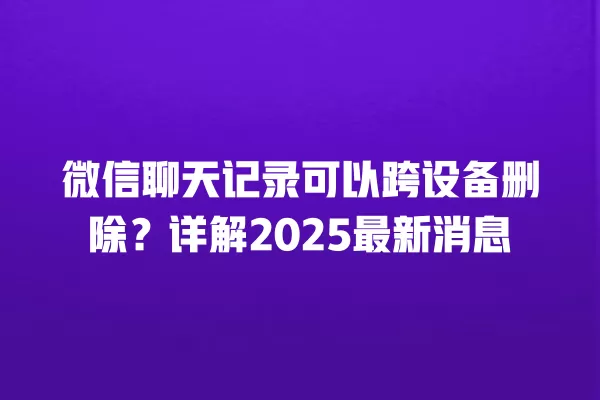微信聊天记录可以跨设备删除？详解2025最新消息 二