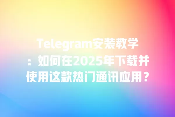 Telegram安装教学：如何在2025年下载并使用这款热门通讯应用？ 二